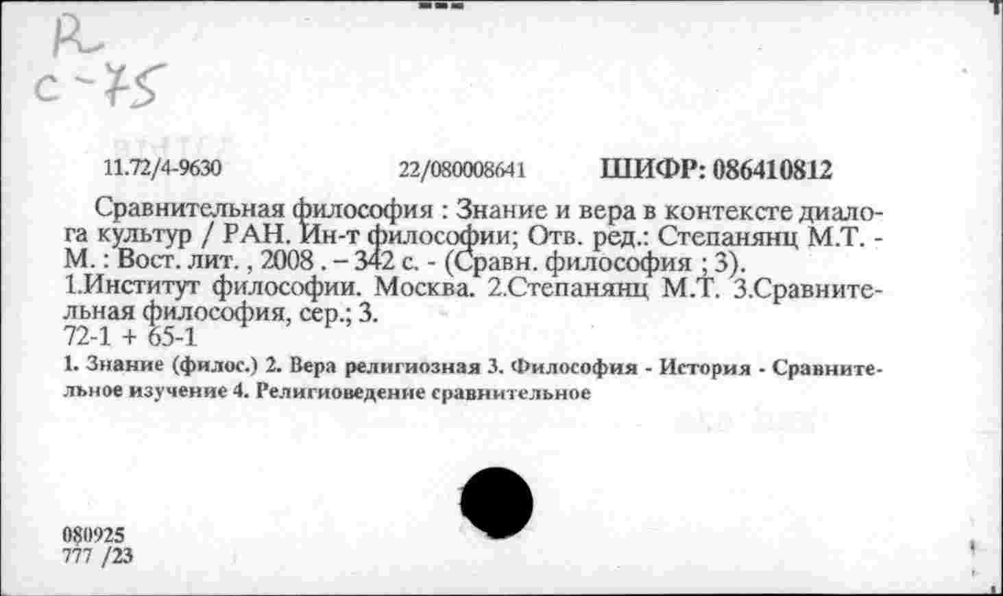 ﻿
11.72/4-9630	22/080008641 ШИФР: 086410812
Сравнительная философия : Знание и вера в контексте диалога культур / РАН. Ин-т философии; Отв. ред.: Степанянц М.Т. -М.: Вост. лит., 2008. - 342 с. - (Сравн. философия ; 3).
1.Институт философии. Москва. 2.Степанянц М.Т. З.Сравните-льная философия, сер.; 3.
72-1 + 65-1
1. Знание (филос.) 2. Вера религиозная 3. Философия - История - Сравнительное изучение 4. Религиоведение сравнительное
0?0925
777 /23